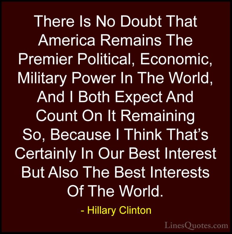 Hillary Clinton Quotes (50) - There Is No Doubt That America Rema... - QuotesThere Is No Doubt That America Remains The Premier Political, Economic, Military Power In The World, And I Both Expect And Count On It Remaining So, Because I Think That's Certainly In Our Best Interest But Also The Best Interests Of The World.
