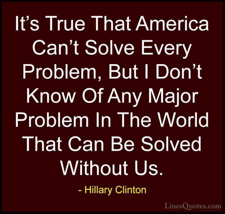 Hillary Clinton Quotes (51) - It's True That America Can't Solve ... - QuotesIt's True That America Can't Solve Every Problem, But I Don't Know Of Any Major Problem In The World That Can Be Solved Without Us.