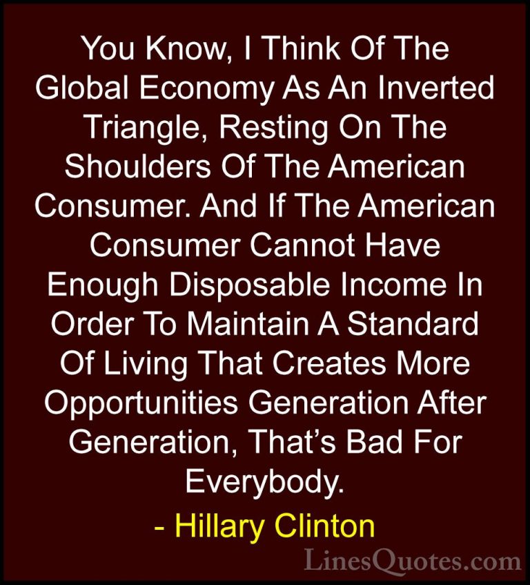 Hillary Clinton Quotes (53) - You Know, I Think Of The Global Eco... - QuotesYou Know, I Think Of The Global Economy As An Inverted Triangle, Resting On The Shoulders Of The American Consumer. And If The American Consumer Cannot Have Enough Disposable Income In Order To Maintain A Standard Of Living That Creates More Opportunities Generation After Generation, That's Bad For Everybody.