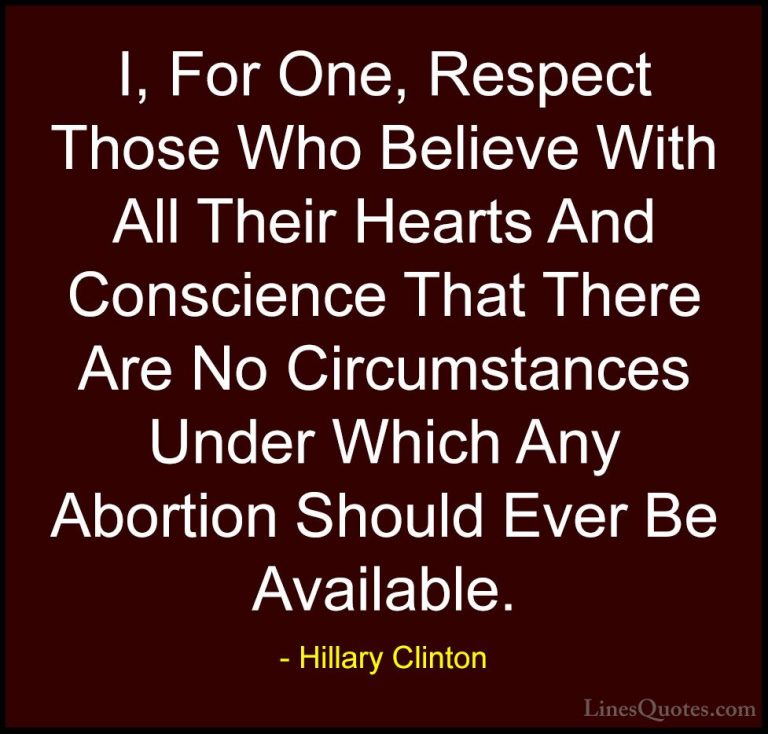 Hillary Clinton Quotes (54) - I, For One, Respect Those Who Belie... - QuotesI, For One, Respect Those Who Believe With All Their Hearts And Conscience That There Are No Circumstances Under Which Any Abortion Should Ever Be Available.