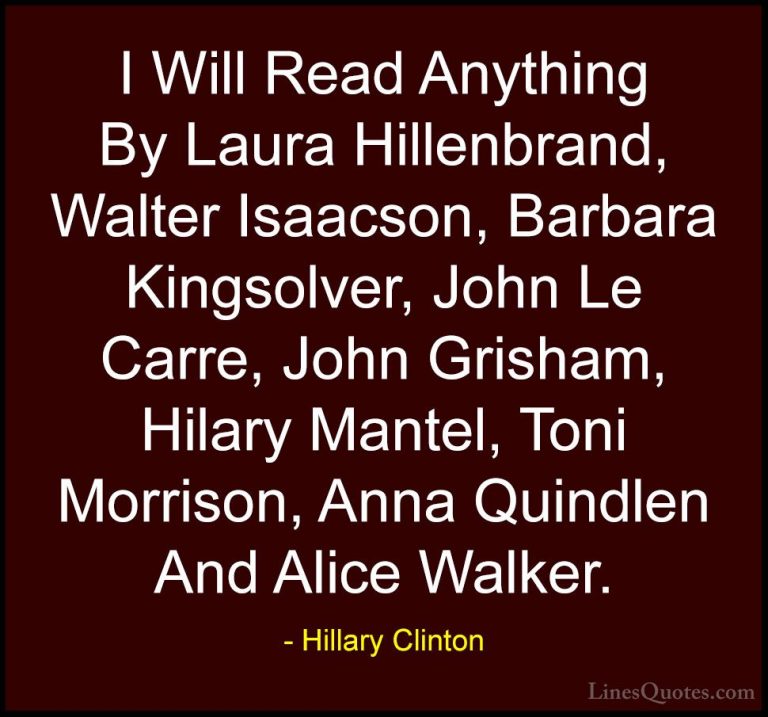 Hillary Clinton Quotes (57) - I Will Read Anything By Laura Hille... - QuotesI Will Read Anything By Laura Hillenbrand, Walter Isaacson, Barbara Kingsolver, John Le Carre, John Grisham, Hilary Mantel, Toni Morrison, Anna Quindlen And Alice Walker.