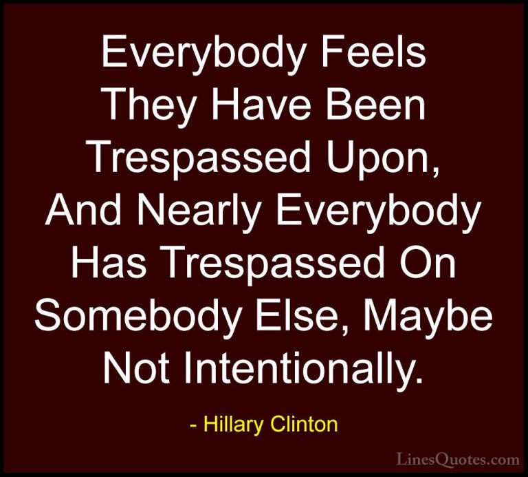 Hillary Clinton Quotes (58) - Everybody Feels They Have Been Tres... - QuotesEverybody Feels They Have Been Trespassed Upon, And Nearly Everybody Has Trespassed On Somebody Else, Maybe Not Intentionally.