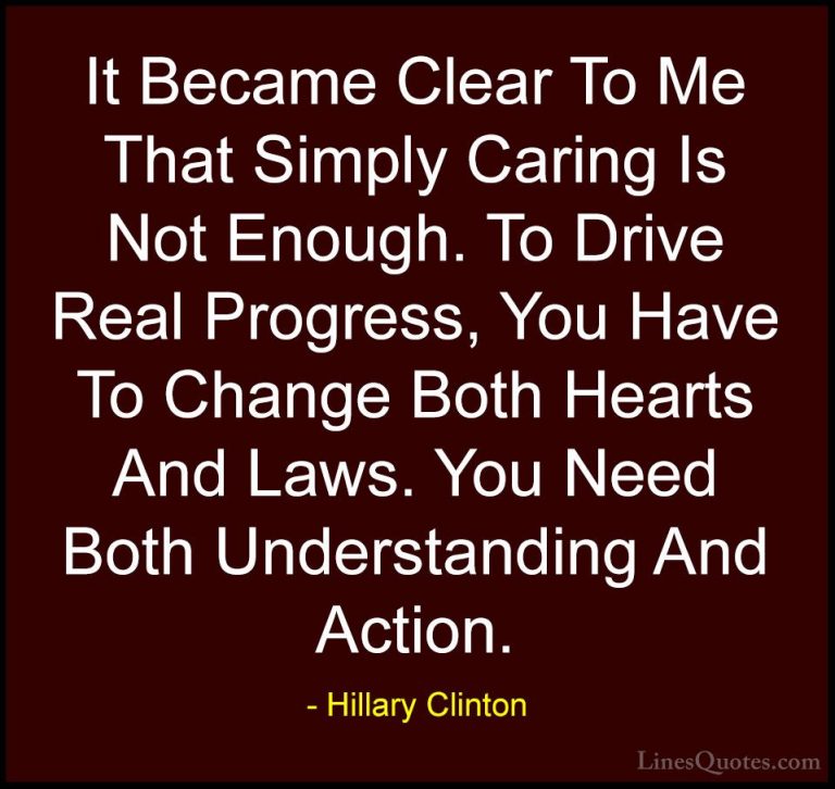 Hillary Clinton Quotes (64) - It Became Clear To Me That Simply C... - QuotesIt Became Clear To Me That Simply Caring Is Not Enough. To Drive Real Progress, You Have To Change Both Hearts And Laws. You Need Both Understanding And Action.