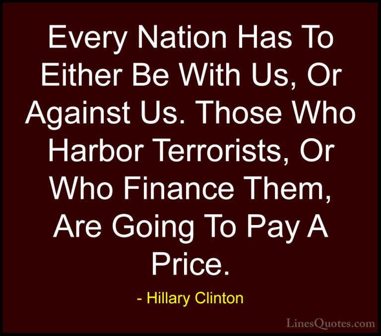 Hillary Clinton Quotes (65) - Every Nation Has To Either Be With ... - QuotesEvery Nation Has To Either Be With Us, Or Against Us. Those Who Harbor Terrorists, Or Who Finance Them, Are Going To Pay A Price.