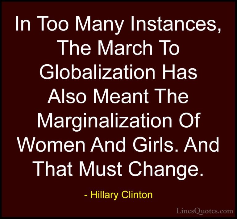 Hillary Clinton Quotes (66) - In Too Many Instances, The March To... - QuotesIn Too Many Instances, The March To Globalization Has Also Meant The Marginalization Of Women And Girls. And That Must Change.