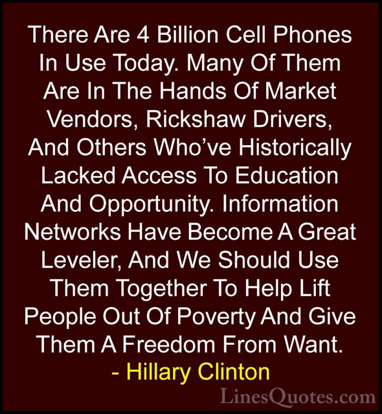 Hillary Clinton Quotes (67) - There Are 4 Billion Cell Phones In ... - QuotesThere Are 4 Billion Cell Phones In Use Today. Many Of Them Are In The Hands Of Market Vendors, Rickshaw Drivers, And Others Who've Historically Lacked Access To Education And Opportunity. Information Networks Have Become A Great Leveler, And We Should Use Them Together To Help Lift People Out Of Poverty And Give Them A Freedom From Want.
