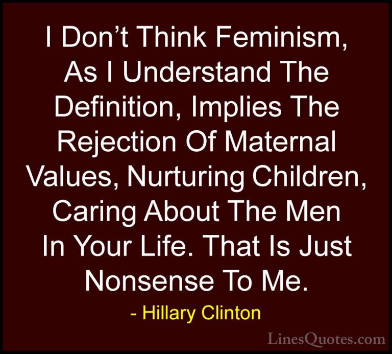 Hillary Clinton Quotes (71) - I Don't Think Feminism, As I Unders... - QuotesI Don't Think Feminism, As I Understand The Definition, Implies The Rejection Of Maternal Values, Nurturing Children, Caring About The Men In Your Life. That Is Just Nonsense To Me.