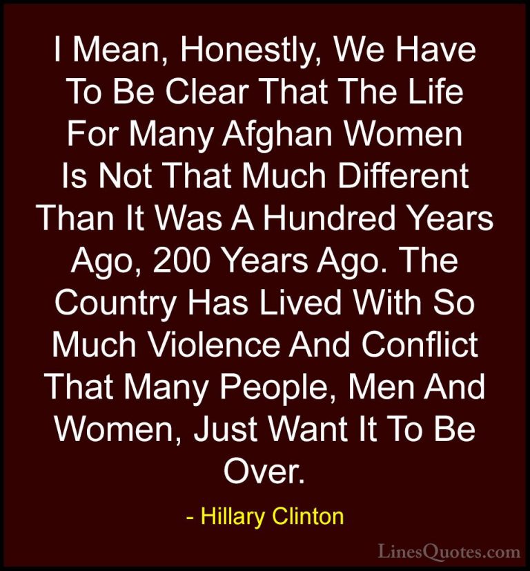 Hillary Clinton Quotes (73) - I Mean, Honestly, We Have To Be Cle... - QuotesI Mean, Honestly, We Have To Be Clear That The Life For Many Afghan Women Is Not That Much Different Than It Was A Hundred Years Ago, 200 Years Ago. The Country Has Lived With So Much Violence And Conflict That Many People, Men And Women, Just Want It To Be Over.