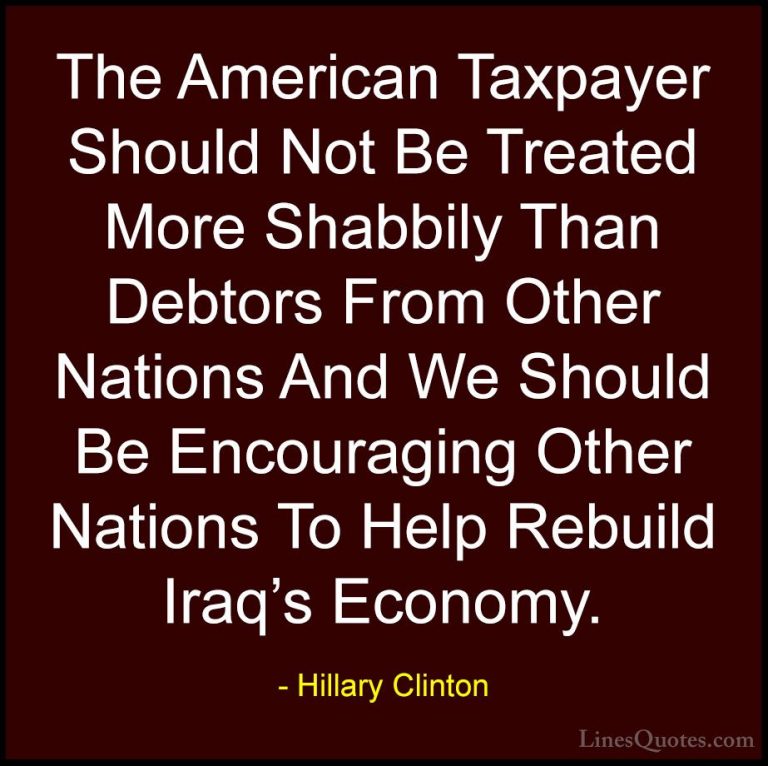 Hillary Clinton Quotes (79) - The American Taxpayer Should Not Be... - QuotesThe American Taxpayer Should Not Be Treated More Shabbily Than Debtors From Other Nations And We Should Be Encouraging Other Nations To Help Rebuild Iraq's Economy.