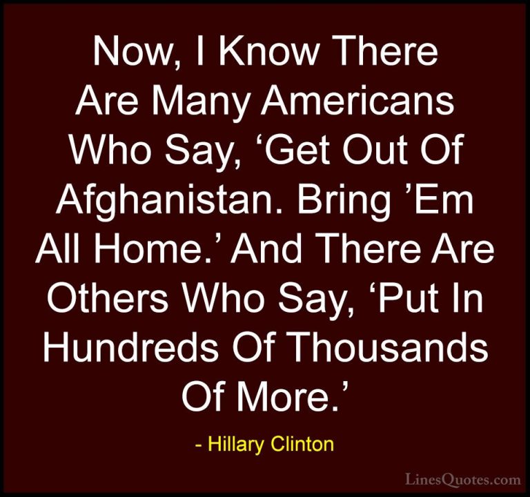 Hillary Clinton Quotes (81) - Now, I Know There Are Many American... - QuotesNow, I Know There Are Many Americans Who Say, 'Get Out Of Afghanistan. Bring 'Em All Home.' And There Are Others Who Say, 'Put In Hundreds Of Thousands Of More.'