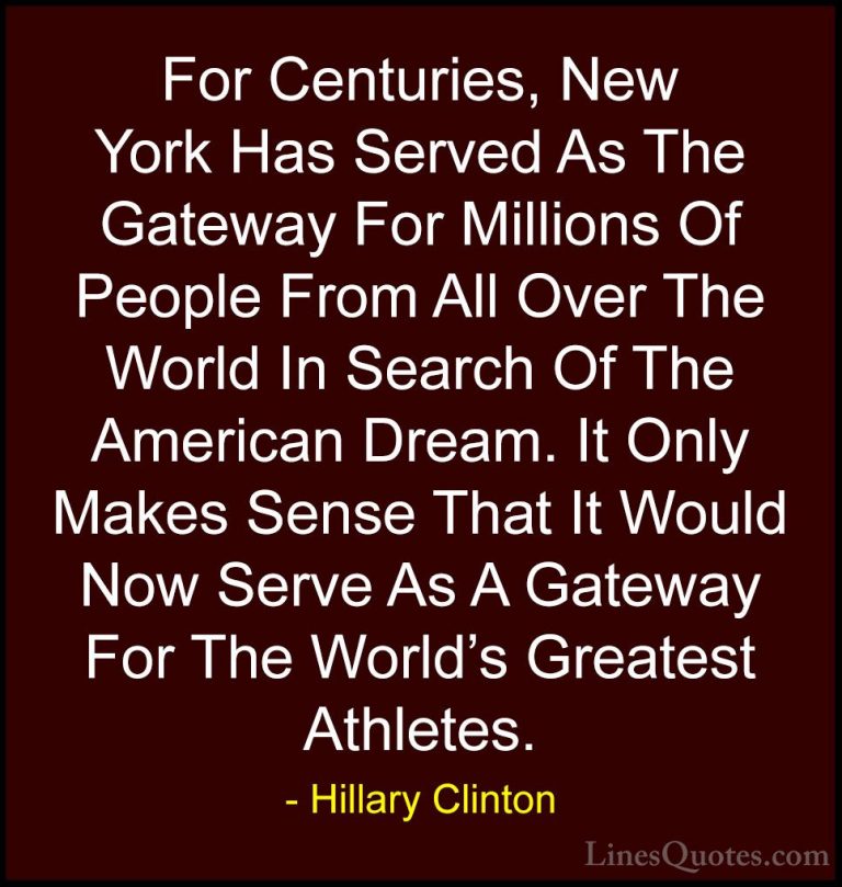Hillary Clinton Quotes (85) - For Centuries, New York Has Served ... - QuotesFor Centuries, New York Has Served As The Gateway For Millions Of People From All Over The World In Search Of The American Dream. It Only Makes Sense That It Would Now Serve As A Gateway For The World's Greatest Athletes.