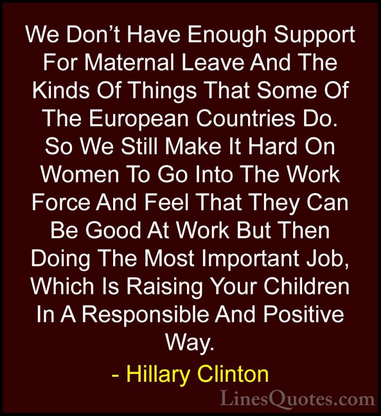 Hillary Clinton Quotes (86) - We Don't Have Enough Support For Ma... - QuotesWe Don't Have Enough Support For Maternal Leave And The Kinds Of Things That Some Of The European Countries Do. So We Still Make It Hard On Women To Go Into The Work Force And Feel That They Can Be Good At Work But Then Doing The Most Important Job, Which Is Raising Your Children In A Responsible And Positive Way.