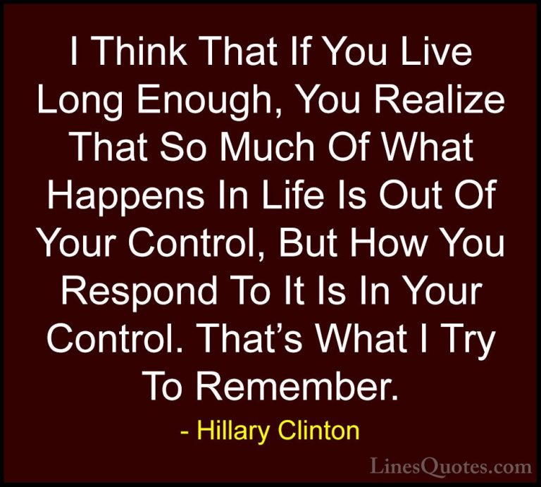 Hillary Clinton Quotes (95) - I Think That If You Live Long Enoug... - QuotesI Think That If You Live Long Enough, You Realize That So Much Of What Happens In Life Is Out Of Your Control, But How You Respond To It Is In Your Control. That's What I Try To Remember.