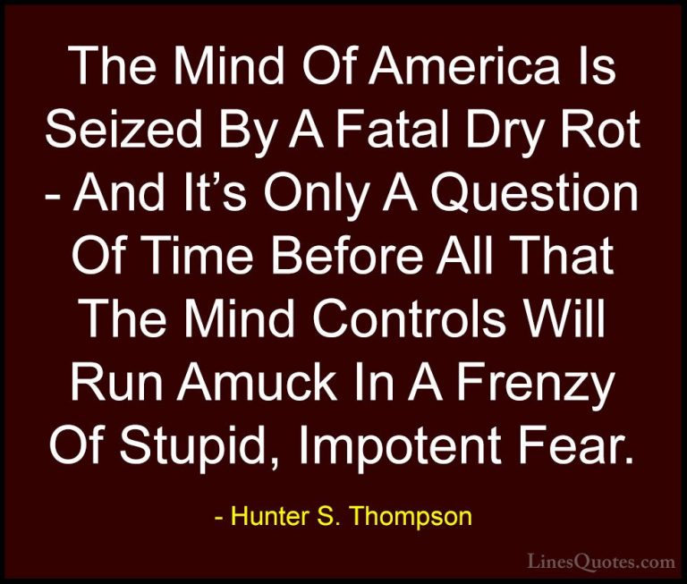 Hunter S. Thompson Quotes (1) - The Mind Of America Is Seized By ... - QuotesThe Mind Of America Is Seized By A Fatal Dry Rot - And It's Only A Question Of Time Before All That The Mind Controls Will Run Amuck In A Frenzy Of Stupid, Impotent Fear.