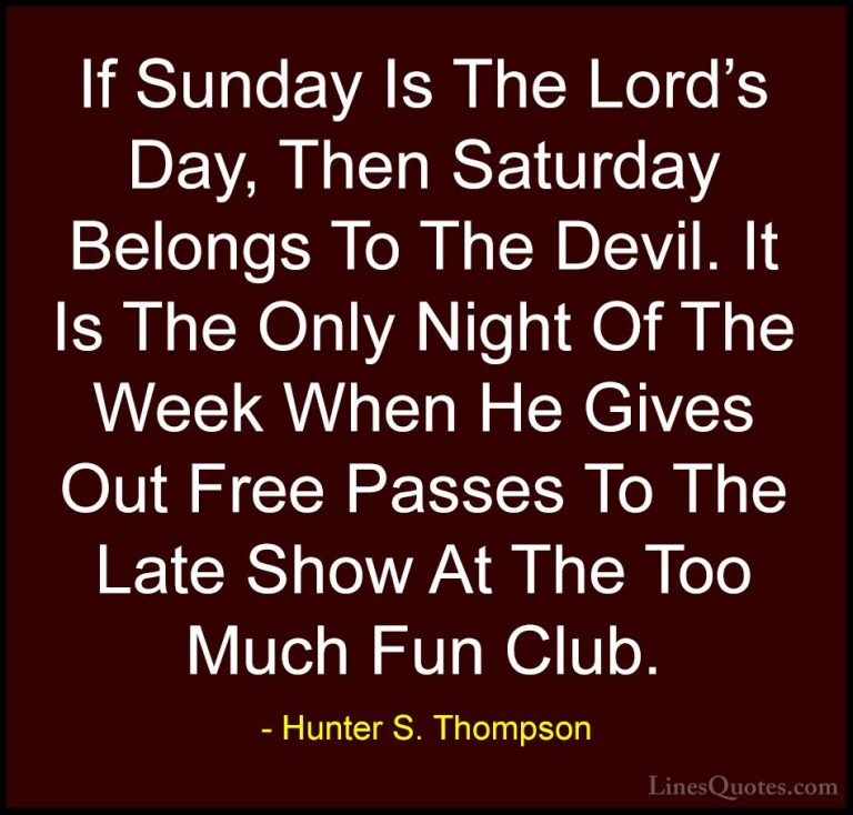 Hunter S. Thompson Quotes (13) - If Sunday Is The Lord's Day, The... - QuotesIf Sunday Is The Lord's Day, Then Saturday Belongs To The Devil. It Is The Only Night Of The Week When He Gives Out Free Passes To The Late Show At The Too Much Fun Club.