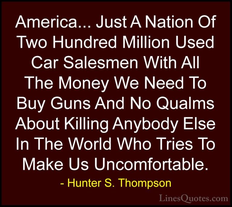 Hunter S. Thompson Quotes (16) - America... Just A Nation Of Two ... - QuotesAmerica... Just A Nation Of Two Hundred Million Used Car Salesmen With All The Money We Need To Buy Guns And No Qualms About Killing Anybody Else In The World Who Tries To Make Us Uncomfortable.