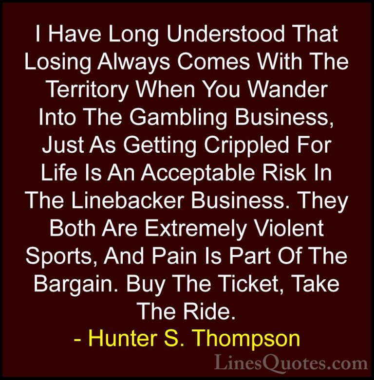 Hunter S. Thompson Quotes (19) - I Have Long Understood That Losi... - QuotesI Have Long Understood That Losing Always Comes With The Territory When You Wander Into The Gambling Business, Just As Getting Crippled For Life Is An Acceptable Risk In The Linebacker Business. They Both Are Extremely Violent Sports, And Pain Is Part Of The Bargain. Buy The Ticket, Take The Ride.