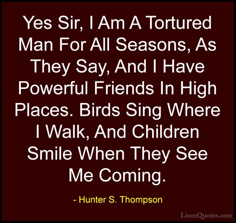 Hunter S. Thompson Quotes (20) - Yes Sir, I Am A Tortured Man For... - QuotesYes Sir, I Am A Tortured Man For All Seasons, As They Say, And I Have Powerful Friends In High Places. Birds Sing Where I Walk, And Children Smile When They See Me Coming.
