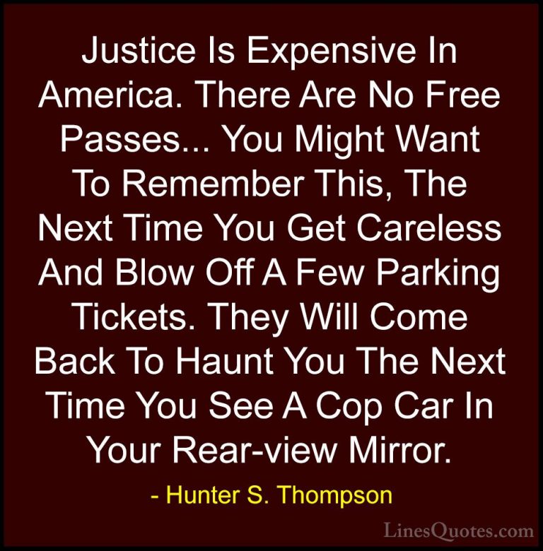 Hunter S. Thompson Quotes (22) - Justice Is Expensive In America.... - QuotesJustice Is Expensive In America. There Are No Free Passes... You Might Want To Remember This, The Next Time You Get Careless And Blow Off A Few Parking Tickets. They Will Come Back To Haunt You The Next Time You See A Cop Car In Your Rear-view Mirror.