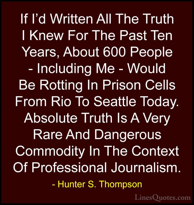 Hunter S. Thompson Quotes (24) - If I'd Written All The Truth I K... - QuotesIf I'd Written All The Truth I Knew For The Past Ten Years, About 600 People - Including Me - Would Be Rotting In Prison Cells From Rio To Seattle Today. Absolute Truth Is A Very Rare And Dangerous Commodity In The Context Of Professional Journalism.