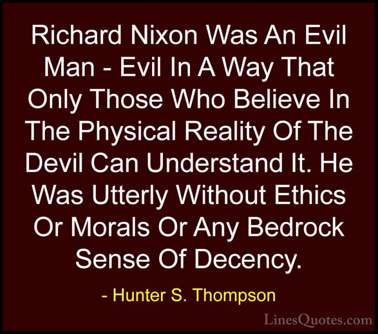 Hunter S. Thompson Quotes (35) - Richard Nixon Was An Evil Man - ... - QuotesRichard Nixon Was An Evil Man - Evil In A Way That Only Those Who Believe In The Physical Reality Of The Devil Can Understand It. He Was Utterly Without Ethics Or Morals Or Any Bedrock Sense Of Decency.