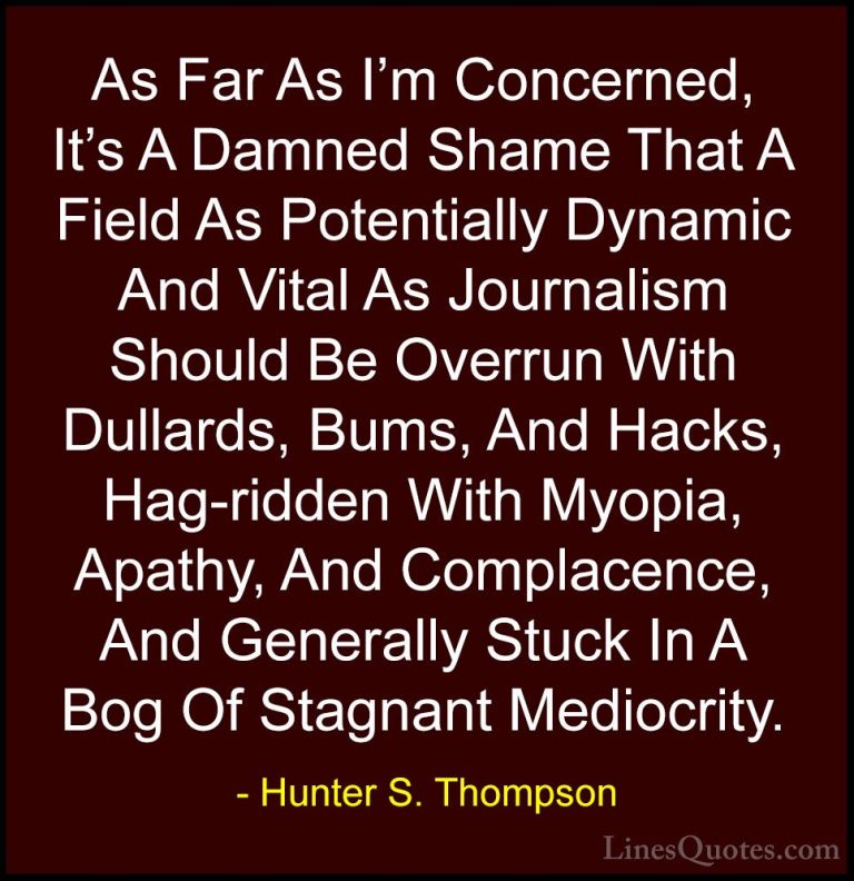 Hunter S. Thompson Quotes (4) - As Far As I'm Concerned, It's A D... - QuotesAs Far As I'm Concerned, It's A Damned Shame That A Field As Potentially Dynamic And Vital As Journalism Should Be Overrun With Dullards, Bums, And Hacks, Hag-ridden With Myopia, Apathy, And Complacence, And Generally Stuck In A Bog Of Stagnant Mediocrity.