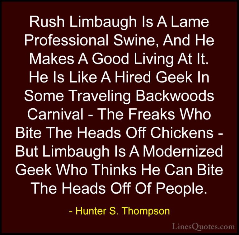 Hunter S. Thompson Quotes (40) - Rush Limbaugh Is A Lame Professi... - QuotesRush Limbaugh Is A Lame Professional Swine, And He Makes A Good Living At It. He Is Like A Hired Geek In Some Traveling Backwoods Carnival - The Freaks Who Bite The Heads Off Chickens - But Limbaugh Is A Modernized Geek Who Thinks He Can Bite The Heads Off Of People.