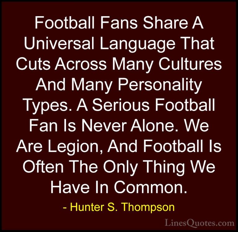 Hunter S. Thompson Quotes (44) - Football Fans Share A Universal ... - QuotesFootball Fans Share A Universal Language That Cuts Across Many Cultures And Many Personality Types. A Serious Football Fan Is Never Alone. We Are Legion, And Football Is Often The Only Thing We Have In Common.