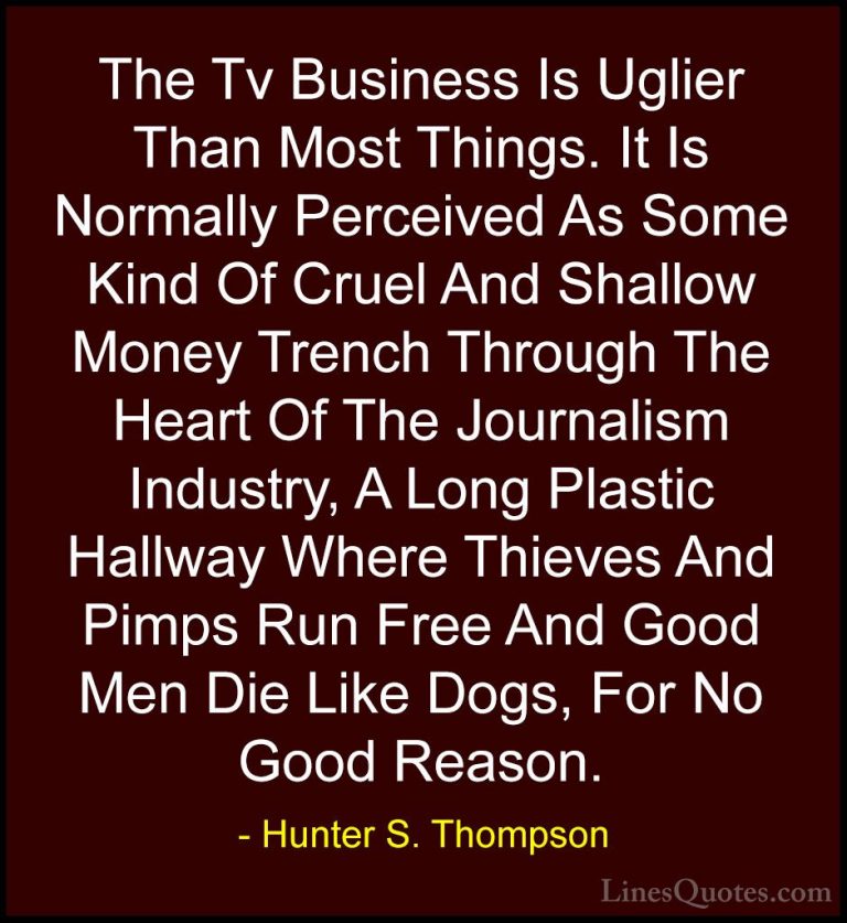 Hunter S. Thompson Quotes (54) - The Tv Business Is Uglier Than M... - QuotesThe Tv Business Is Uglier Than Most Things. It Is Normally Perceived As Some Kind Of Cruel And Shallow Money Trench Through The Heart Of The Journalism Industry, A Long Plastic Hallway Where Thieves And Pimps Run Free And Good Men Die Like Dogs, For No Good Reason.