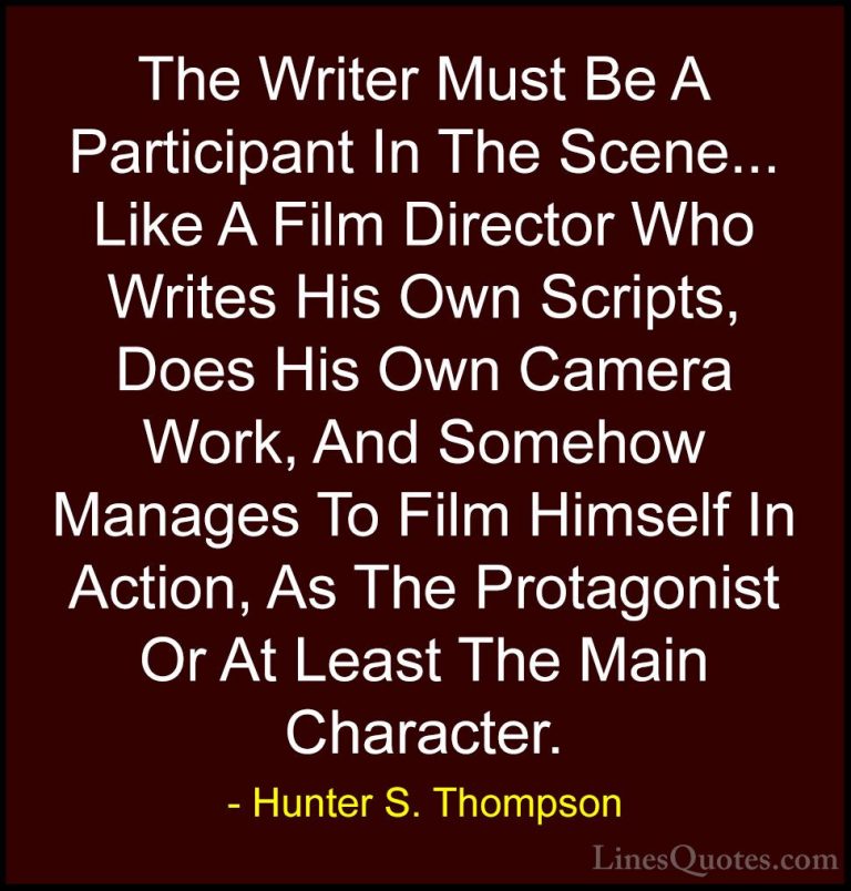 Hunter S. Thompson Quotes (58) - The Writer Must Be A Participant... - QuotesThe Writer Must Be A Participant In The Scene... Like A Film Director Who Writes His Own Scripts, Does His Own Camera Work, And Somehow Manages To Film Himself In Action, As The Protagonist Or At Least The Main Character.