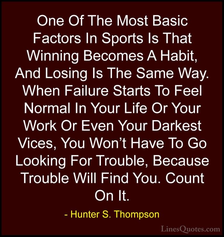 Hunter S. Thompson Quotes (62) - One Of The Most Basic Factors In... - QuotesOne Of The Most Basic Factors In Sports Is That Winning Becomes A Habit, And Losing Is The Same Way. When Failure Starts To Feel Normal In Your Life Or Your Work Or Even Your Darkest Vices, You Won't Have To Go Looking For Trouble, Because Trouble Will Find You. Count On It.