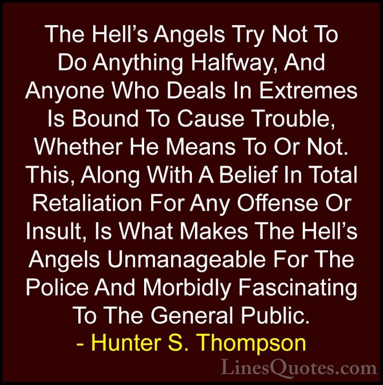 Hunter S. Thompson Quotes (64) - The Hell's Angels Try Not To Do ... - QuotesThe Hell's Angels Try Not To Do Anything Halfway, And Anyone Who Deals In Extremes Is Bound To Cause Trouble, Whether He Means To Or Not. This, Along With A Belief In Total Retaliation For Any Offense Or Insult, Is What Makes The Hell's Angels Unmanageable For The Police And Morbidly Fascinating To The General Public.