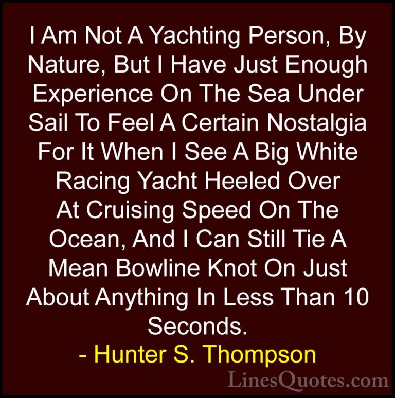 Hunter S. Thompson Quotes (65) - I Am Not A Yachting Person, By N... - QuotesI Am Not A Yachting Person, By Nature, But I Have Just Enough Experience On The Sea Under Sail To Feel A Certain Nostalgia For It When I See A Big White Racing Yacht Heeled Over At Cruising Speed On The Ocean, And I Can Still Tie A Mean Bowline Knot On Just About Anything In Less Than 10 Seconds.