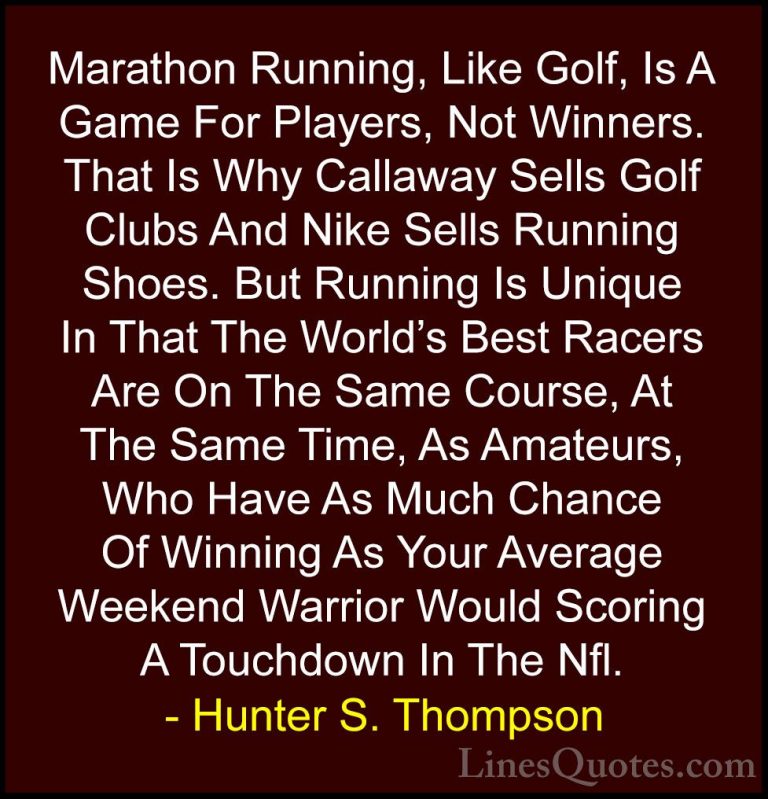 Hunter S. Thompson Quotes (66) - Marathon Running, Like Golf, Is ... - QuotesMarathon Running, Like Golf, Is A Game For Players, Not Winners. That Is Why Callaway Sells Golf Clubs And Nike Sells Running Shoes. But Running Is Unique In That The World's Best Racers Are On The Same Course, At The Same Time, As Amateurs, Who Have As Much Chance Of Winning As Your Average Weekend Warrior Would Scoring A Touchdown In The Nfl.