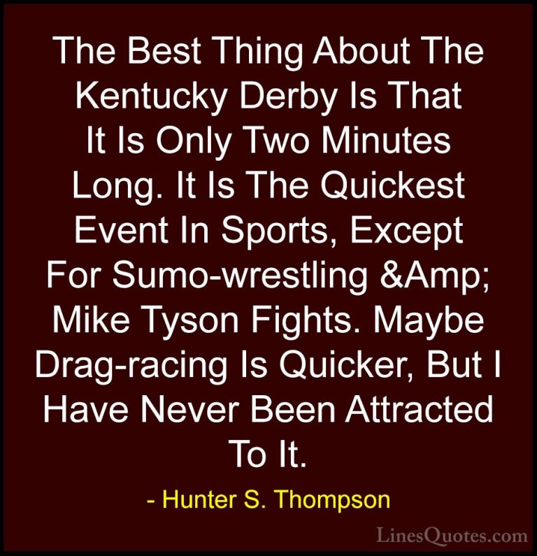 Hunter S. Thompson Quotes (68) - The Best Thing About The Kentuck... - QuotesThe Best Thing About The Kentucky Derby Is That It Is Only Two Minutes Long. It Is The Quickest Event In Sports, Except For Sumo-wrestling &Amp; Mike Tyson Fights. Maybe Drag-racing Is Quicker, But I Have Never Been Attracted To It.