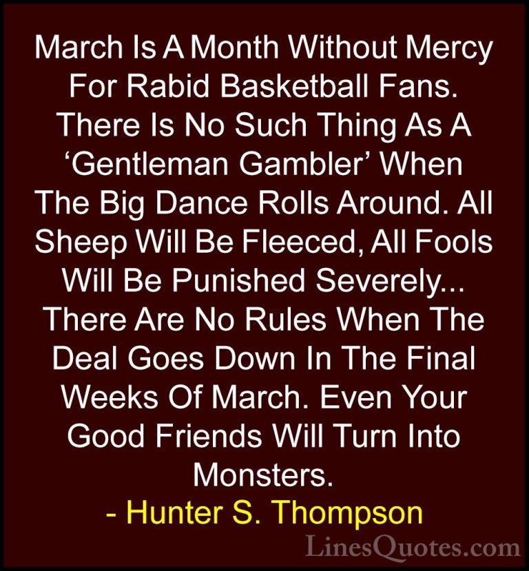 Hunter S. Thompson Quotes (70) - March Is A Month Without Mercy F... - QuotesMarch Is A Month Without Mercy For Rabid Basketball Fans. There Is No Such Thing As A 'Gentleman Gambler' When The Big Dance Rolls Around. All Sheep Will Be Fleeced, All Fools Will Be Punished Severely... There Are No Rules When The Deal Goes Down In The Final Weeks Of March. Even Your Good Friends Will Turn Into Monsters.