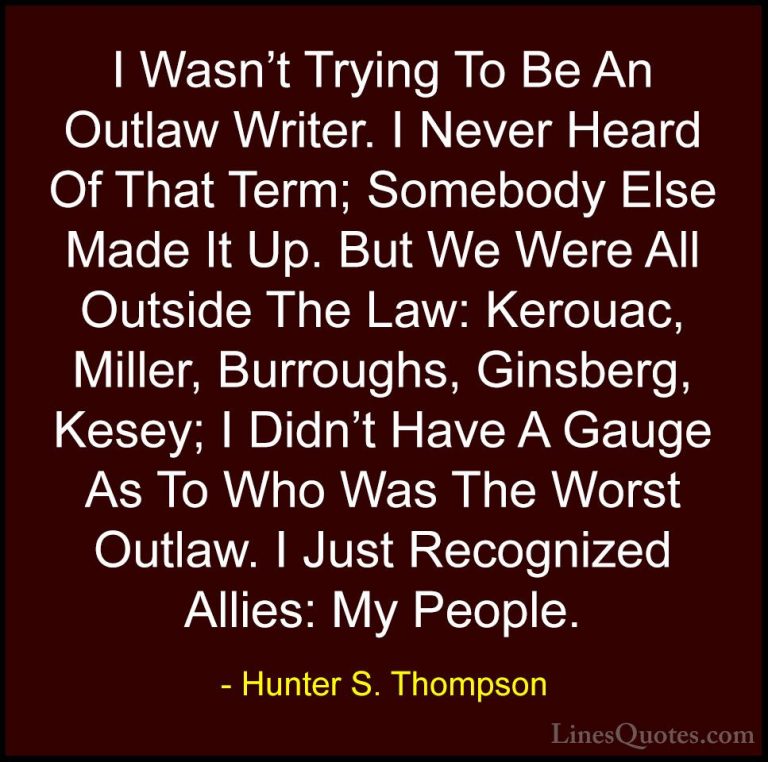 Hunter S. Thompson Quotes (75) - I Wasn't Trying To Be An Outlaw ... - QuotesI Wasn't Trying To Be An Outlaw Writer. I Never Heard Of That Term; Somebody Else Made It Up. But We Were All Outside The Law: Kerouac, Miller, Burroughs, Ginsberg, Kesey; I Didn't Have A Gauge As To Who Was The Worst Outlaw. I Just Recognized Allies: My People.