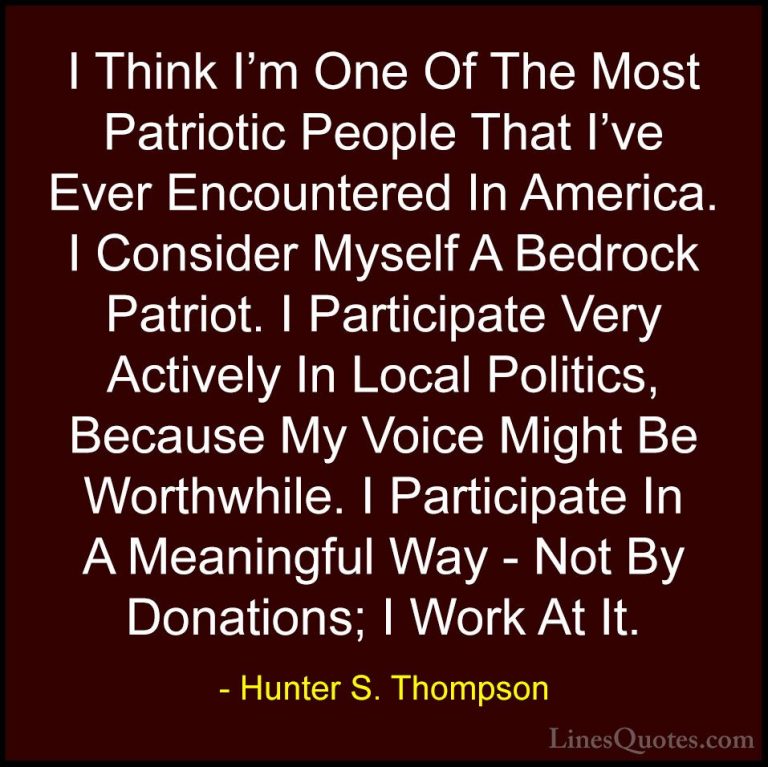 Hunter S. Thompson Quotes (76) - I Think I'm One Of The Most Patr... - QuotesI Think I'm One Of The Most Patriotic People That I've Ever Encountered In America. I Consider Myself A Bedrock Patriot. I Participate Very Actively In Local Politics, Because My Voice Might Be Worthwhile. I Participate In A Meaningful Way - Not By Donations; I Work At It.