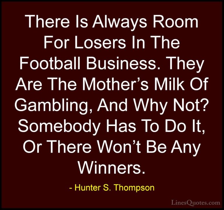 Hunter S. Thompson Quotes (77) - There Is Always Room For Losers ... - QuotesThere Is Always Room For Losers In The Football Business. They Are The Mother's Milk Of Gambling, And Why Not? Somebody Has To Do It, Or There Won't Be Any Winners.