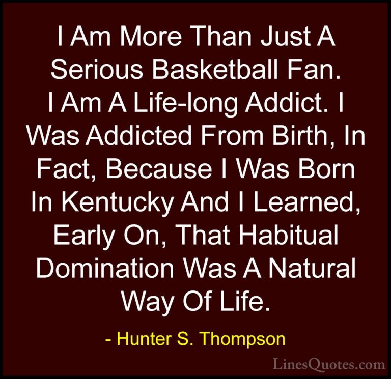 Hunter S. Thompson Quotes (85) - I Am More Than Just A Serious Ba... - QuotesI Am More Than Just A Serious Basketball Fan. I Am A Life-long Addict. I Was Addicted From Birth, In Fact, Because I Was Born In Kentucky And I Learned, Early On, That Habitual Domination Was A Natural Way Of Life.