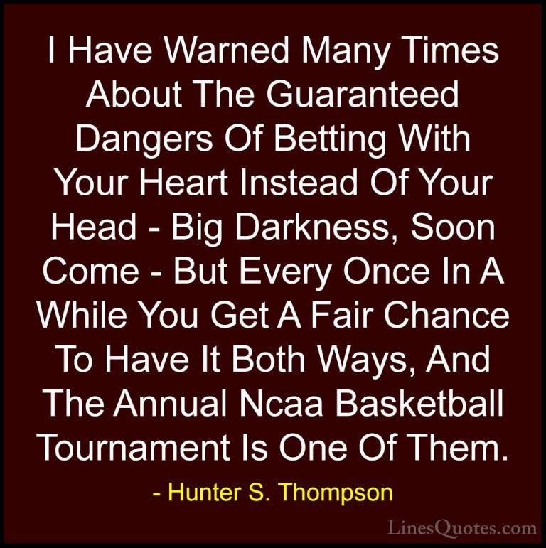 Hunter S. Thompson Quotes (87) - I Have Warned Many Times About T... - QuotesI Have Warned Many Times About The Guaranteed Dangers Of Betting With Your Heart Instead Of Your Head - Big Darkness, Soon Come - But Every Once In A While You Get A Fair Chance To Have It Both Ways, And The Annual Ncaa Basketball Tournament Is One Of Them.