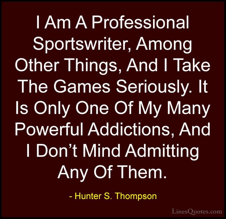 Hunter S. Thompson Quotes (93) - I Am A Professional Sportswriter... - QuotesI Am A Professional Sportswriter, Among Other Things, And I Take The Games Seriously. It Is Only One Of My Many Powerful Addictions, And I Don't Mind Admitting Any Of Them.