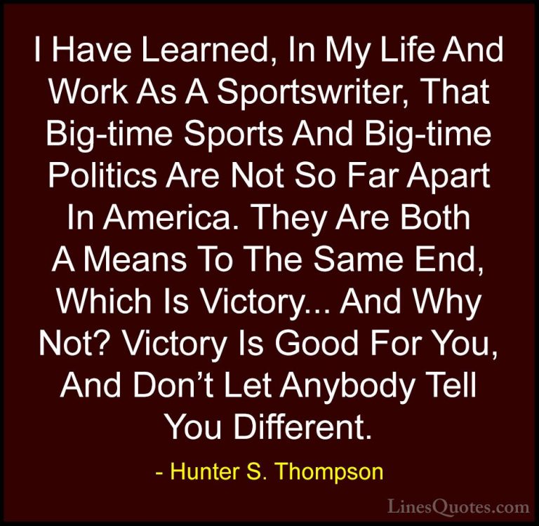 Hunter S. Thompson Quotes (94) - I Have Learned, In My Life And W... - QuotesI Have Learned, In My Life And Work As A Sportswriter, That Big-time Sports And Big-time Politics Are Not So Far Apart In America. They Are Both A Means To The Same End, Which Is Victory... And Why Not? Victory Is Good For You, And Don't Let Anybody Tell You Different.