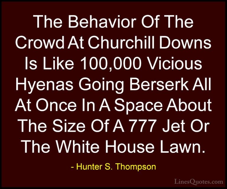 Hunter S. Thompson Quotes (95) - The Behavior Of The Crowd At Chu... - QuotesThe Behavior Of The Crowd At Churchill Downs Is Like 100,000 Vicious Hyenas Going Berserk All At Once In A Space About The Size Of A 777 Jet Or The White House Lawn.