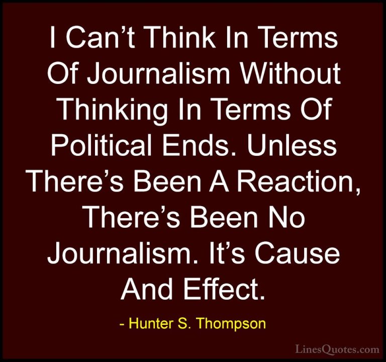 Hunter S. Thompson Quotes (96) - I Can't Think In Terms Of Journa... - QuotesI Can't Think In Terms Of Journalism Without Thinking In Terms Of Political Ends. Unless There's Been A Reaction, There's Been No Journalism. It's Cause And Effect.