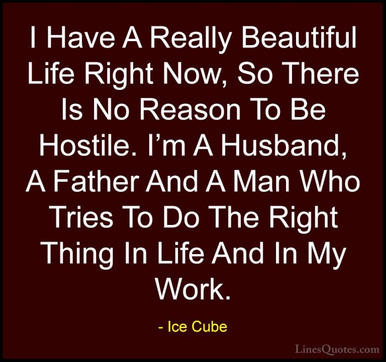Ice Cube Quotes (12) - I Have A Really Beautiful Life Right Now, ... - QuotesI Have A Really Beautiful Life Right Now, So There Is No Reason To Be Hostile. I'm A Husband, A Father And A Man Who Tries To Do The Right Thing In Life And In My Work.
