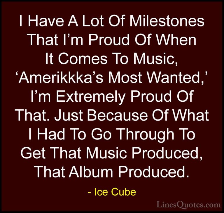 Ice Cube Quotes (16) - I Have A Lot Of Milestones That I'm Proud ... - QuotesI Have A Lot Of Milestones That I'm Proud Of When It Comes To Music, 'Amerikkka's Most Wanted,' I'm Extremely Proud Of That. Just Because Of What I Had To Go Through To Get That Music Produced, That Album Produced.