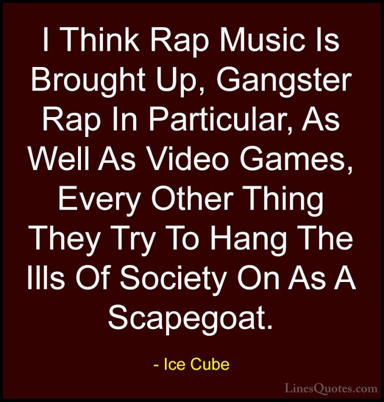Ice Cube Quotes (17) - I Think Rap Music Is Brought Up, Gangster ... - QuotesI Think Rap Music Is Brought Up, Gangster Rap In Particular, As Well As Video Games, Every Other Thing They Try To Hang The Ills Of Society On As A Scapegoat.