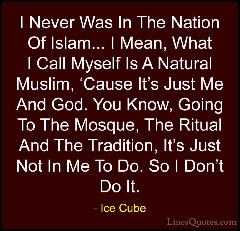 Ice Cube Quotes (20) - I Never Was In The Nation Of Islam... I Me... - QuotesI Never Was In The Nation Of Islam... I Mean, What I Call Myself Is A Natural Muslim, 'Cause It's Just Me And God. You Know, Going To The Mosque, The Ritual And The Tradition, It's Just Not In Me To Do. So I Don't Do It.