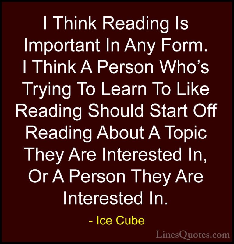 Ice Cube Quotes (22) - I Think Reading Is Important In Any Form. ... - QuotesI Think Reading Is Important In Any Form. I Think A Person Who's Trying To Learn To Like Reading Should Start Off Reading About A Topic They Are Interested In, Or A Person They Are Interested In.